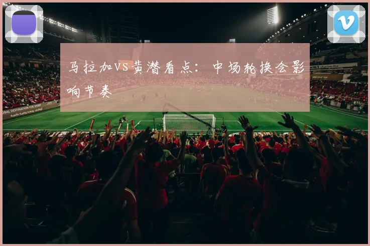 马拉加vs黄潜看点：中场轮换会影响节奏