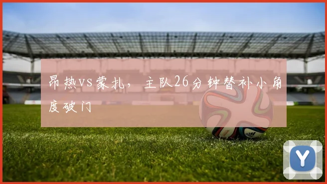昂热vs蒙扎,主队26分钟替补小角度破门
