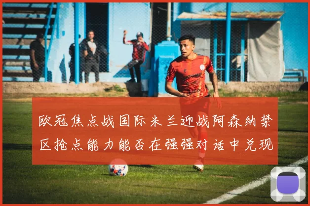 欧冠焦点战国际米兰迎战阿森纳禁区抢点能力能否在强强对话中兑现