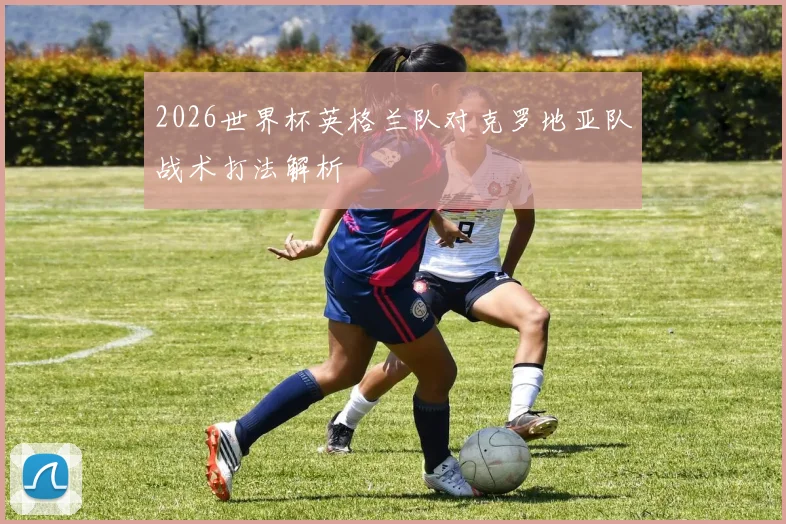 2026世界杯英格兰队对克罗地亚队战术打法解析