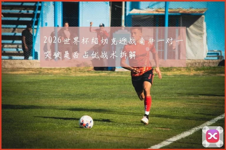 2026世界杯绍切克迎战南非一对一突破是否占优战术拆解