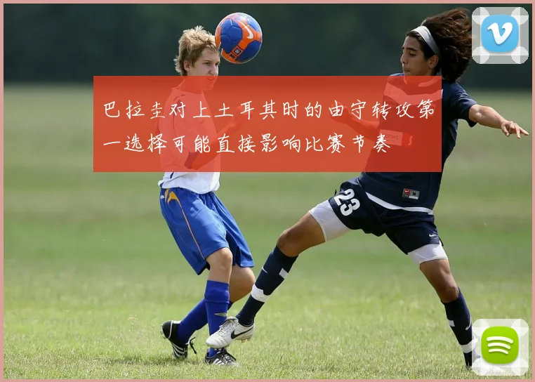 巴拉圭对上土耳其时的由守转攻第一选择可能直接影响比赛节奏